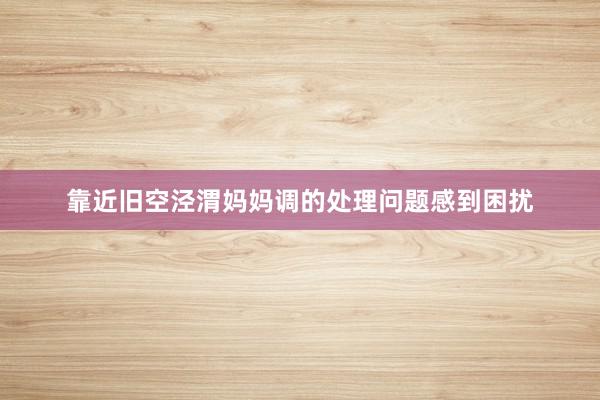 靠近旧空泾渭妈妈调的处理问题感到困扰